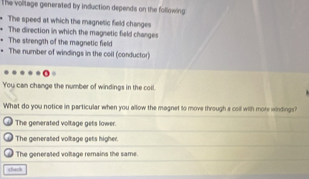 The voltage generated by induction depends on the following:
The speed at which the magnetic field changes
The direction in which the magnetic field changes
The strength of the magnetic field
The number of windings in the coil (conductor)
You can change the number of windings in the coil.
What do you notice in particular when you allow the magnet to move through a coil with more windings?
The generated voltage gets lower.
The generated voltage gets higher.
The generated voltage remains the same.
check