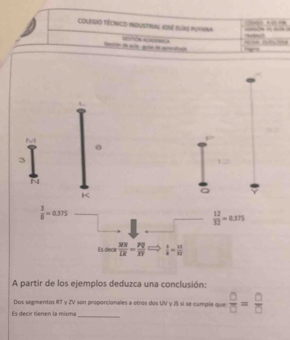 Colegio Técnico industral Ioné Bías Puyana 
Cenión de scla quia de spromataió 
M1 
3
Q
 3/8 =0,375
 12/32 =0.375
Es decir frac overline MNoverline LK=frac overline PQoverline XY  3/8 = 12/32 
A partir de los ejemplos deduzca una conclusión: 
_ 
Dos segmentos RT y ZV son proporcionales a otros dos UV γ JS sí se cumple que:  □ /□  = □ /□  
Es decir tienen la misma