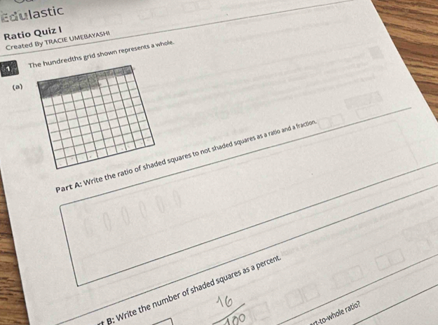 Edulastic 
Ratio Quiz I 
Created By TRACIE UMEBAYASHI 
1 The hundredths grid shown represents a whole. 
(a) 
Part A: Write the ratio of shaded squares to not shaded squares as a ratio and a fractio 
B: Write the number of shaded squares as a percen 
rt-to-whole ratio?