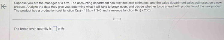 Suppose you are the manager of a firm. The accounting department has provided cost estimates, and the sales department sales estimates, on a new 
product. Analyze the data they give you, determine what it will take to break even, and decide whether to go ahead with production of the new product. 
The product has a production cost function C(x)=195x+7,345 and a revenue function R(x)=260x. 
The break-even quantity is □ units