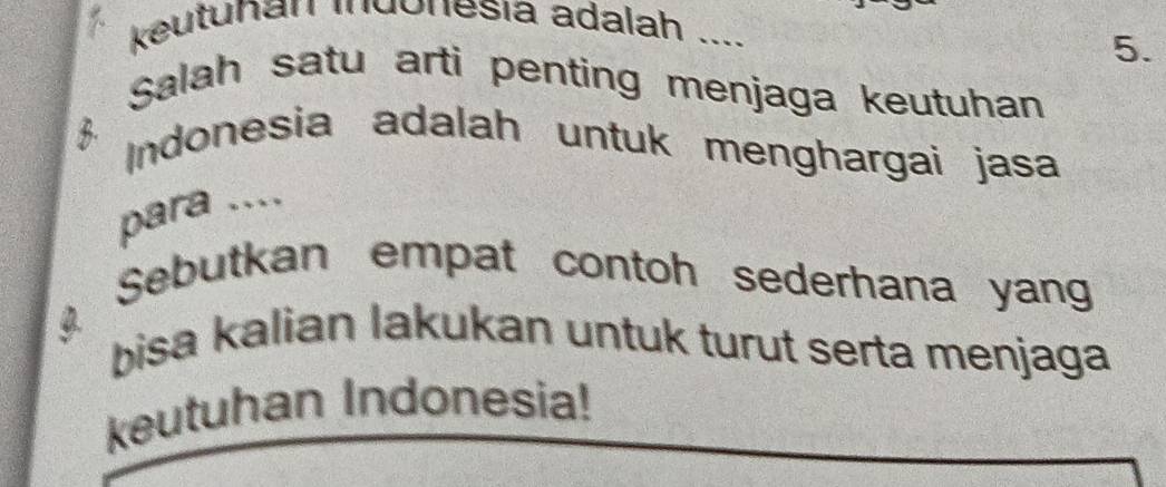 keutuhan indonesia adalah .... 
5. 
Salah satu arti penting menjaga keutuhan 
B Indonesia adalah untuk menghargai jasa 
para .... 
Sebutkan empat contoh sederhana yang 
bisa kalian lakukan untuk turut serta menjaga 
keutuhan Indonesia!