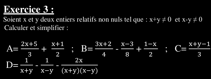 Soient x et y deux entiers relatifs non nuls tel que : x+y!= 0 et x-y!= 0
Calculer et simplifier :
A= (2x+5)/3 + (x+1)/2 ; B= (3x+2)/4 - (x-3)/8 + (1-x)/2 ; C= (x+y-1)/3 
D= 1/x+y - 1/x-y - 2x/(x+y)(x-y) 