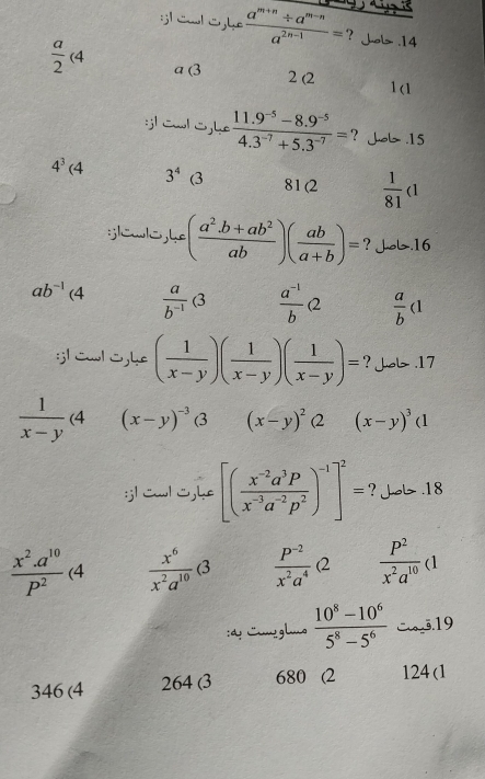 ¡1 Cal C he  (a^(m+n)/ a^(m-n))/a^(2n-1) = ? Job .14
 a/2 (4 a (3
2 (2 1 (1
:jl Cwl Cjhe  (11.9^(-5)-8.9^(-5))/4.3^(-7)+5.3^(-7) = ? Juob .15
4^3(4 3^4 C 81(2  1/81 (1
:;lewlo，he ( (a^2.b+ab^2)/ab )( ab/a+b )= ? Job.16
ab^(-1)(4  a/b^(-1) (3  (a^(-1))/b Q  a/b (1
:;l Cwl S,h ( 1/x-y )( 1/x-y )( 1/x-y )= ? Job .17
 1/x-y (4 (x-y)^-3 3 (x-y)^2(2(x-y)^3(1
:j| cwlC,he [( (x^(-2)a^3p)/x^(-3)a^(-2)p^2 )^-1]^2= ? Jo .18
 (x^2.a^(10))/p^2 (4  x^6/x^2a^(10) (3  (P^(-2))/x^2a^4 Q  P^2/x^2a^(10) (1
:d: Lmglmo  (10^8-10^6)/5^8-5^6  3.19
346 (4 264 (3 680 (2 124 (1