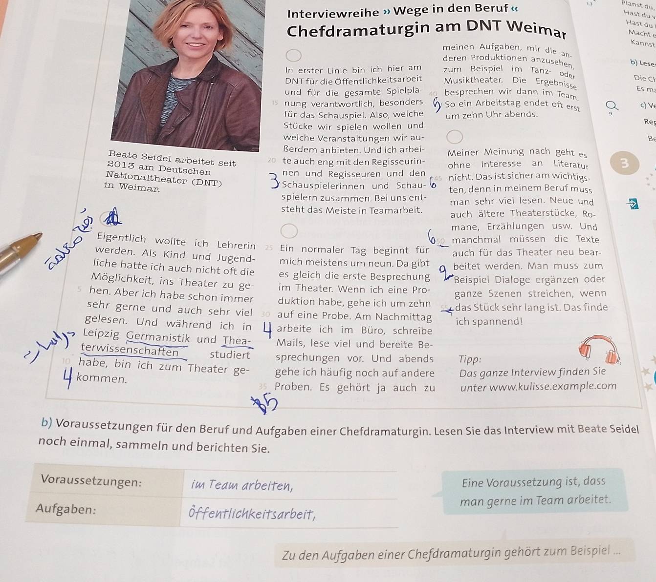 Interviewreihe » Wege in den Beruf «
1.3 Planst du,
Hast du v
Hast du
Chefdramaturgin am DNT Weimar
Machte
Kannst
meinen Aufgaben, mir die an
deren Produktionen anzusehen
b) Lese
In erster Linie bin ich hier am zum Beispiel im Tanz- ode Die Ch
DNT für die Öffentlichkeitsarbeit Musiktheater. Die Ergebnisse
Es m
und für die gesamte Spielpla- besprechen wir dann im Team
nung verantwortlich, besonders So ein Arbeitstag endet oft erst c) V
für das Schauspiel. Also, welche um zehn Uhr abends.
Stücke wir spielen wollen und
Rep
welche Veranstaltungen wir au-
Be
ßerdem anbieten. Und ich arbei- Meiner Meinung nach geht es
20 te auch eng mit den Regisseurin- ohne Interesse an Literatur 3
2013 am Deutschen
nen und Regisseuren und den nicht. Das ist sicher am wichtigs
Nationaltheater (DNT)
Schauspielerinnen und Schau-
in Weimar. ten, denn in meinem Beruf muss
spielern zusammen. Bei uns ent- man sehr viel lesen. Neue und
steht das Meiste in Teamarbeit. auch ältere Theaterstücke, Ro-
mane, Erzählungen usw. Und
manchmal müssen die Texte
Eigentlich wollte ich Lehrerin s Ein normaler Tag beginnt für auch für das Theater neu bear-
werden. Als Kind und Jugend- mich meistens um neun. Da gibt beitet werden. Man muss zum
liche hatte ich auch nicht oft die es gleich die erste Besprechung  Beispiel Dialoge ergänzen oder
Möglichkeit, ins Theater zu ge- im Theater. Wenn ich eine Pro- ganze Szenen streichen, wenn
hen. Aber ich habe schon immer duktion habe, gehe ich um zehn das Stück sehr lang ist. Das finde
sehr gerne und auch sehr viel auf eine Probe. Am Nachmittag ich spannend!
gelesen. Und während ich in arbeite ich im Büro, schreibe
Leipzig Germanistik und Thea- Mails, lese viel und bereite Be-
ay terwissenschaften studiert sprechungen vor. Und abends Tipp:
) 10. habe, bin ich zum Theater ge- gehe ich häufig noch auf andere Das ganze Interview finden Sie 
kommen.
Proben. Es gehört ja auch zu unter www.kulisse.example.com
b) Voraussetzungen für den Beruf und Aufgaben einer Chefdramaturgin. Lesen Sie das Interview mit Beate Seidel
noch einmal, sammeln und berichten Sie.
Voraussetzungen: im Team arbeiten, Eine Voraussetzung ist, dass
man gerne im Team arbeitet.
Aufgaben: fentlichkeitsarbeit,
Zu den Aufgaben einer Chefdramaturgin gehört zum Beispiel ...