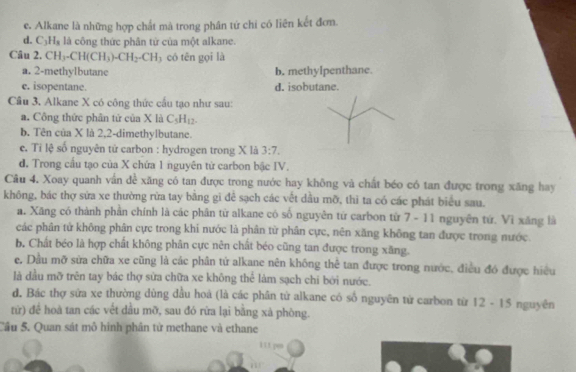 e. Alkane là những hợp chất mà trong phân tứ chi có liên kết đơm.
d. C_3H_3 là công thức phân tử của một alkane.
Câu 2. CH_3-CH(CH_3)-CH_2-CH có tên gọi là
a. 2-methylbutane b. methyIpenthane.
e. isopentane. d. isobutane.
Cầu 3. Alkane X có công thức cầu tạo như sau:
a. Công thức phân tử của X là C_5H_12.
b. Tên của X là 2,2-dimethylbutane.
e. Ti lệ số nguyên tử carbon : hydrogen trong X là 3:7.
d. Trong cầu tạo của X chứa 1 nguyên tử carbon bậc IV.
Câu 4. Xoay quanh vấn để xăng có tan được trong nước hay không và chất béo có tan được trong xăng hay
không, bác thợ sửa xe thường rừa tay bằng gi đê sạch các vết dầu mỡ, thì ta có các phát biểu sau.
a. Xãng có thành phản chính là các phân từ alkane có số nguyên từ carbon từ 7 - 11 nguyên tứ. Vì xăng là
các phân tử không phân cực trong khi nước là phân từ phân cực, nên xăng không tan được trong nước.
b. Chất béo là hợp chất không phân cực nên chất béo cũng tan được trong xăng.
e. Dầu mỡ sửa chữa xe cũng là các phân tử alkane nên không thể tan được trong nước, điều đó được hiệu
là dầu mỡ trên tay bác thợ sửa chữa xe không thể làm sạch chi bởi nước.
d. Bác thợ sứa xe thường dùng đầu hoá (là các phân từ alkane có số nguyên từ carbon từ 12 - 15 nguyên
tử) đề hoà tan các vết dầu mỡ, sau đó rừa lại bằng xà phòng.
Cầu 5. Quan sát mô hinh phân từ methane và ethane