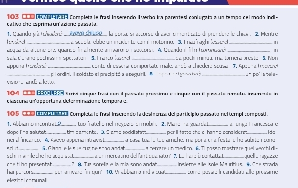 103 000 COME a Completa le frasi inserendo il verbo fra parentesi coniugato a un tempo del modo indi-
cativo che esprima un’azione passata.
1. Quando già (chiudere) ..... aveva chiuso..... la porta, si accorse di aver dimenticato di prendere le chiavi. 2. Mentre
(andare) _ a scuola, ebbe un incidente con il motorino. 3. I naufraghi (essere) _in
acqua da alcune ore, quando finalmente arrivarono i soccorsi. 4. Quando il film (cominciare) _, in
sala c'erano pochissimi spettatori. 5. Franco (uscire) _da pochi minuti, ma tornerà presto 6. Non
appena (renders.)_ conto di essersi comportato male, andò a chiedere scusa. 7. Appena (rícevere)
_gli ordini, il soldato si precipitò a eseguirli. 8. Dopo che (guardare)_ un po' la tele-
visione, andò a letto.
104 000 P:00 Scrivi cinque frasi con il passato prossimo e cinque con il passato remoto, inserendo in
ciascuna un’opportuna determinazione temporale.
105 CO0 COMPLETARE Completa le frasi inserendo la desinenza del participio passato nei tempi composti.
1. Abbiamo incontrat._ tuo fratello nel negozio di mobili. 2.Mario ha guardat_ a lungo Francesca e
dopo l’ha salutat_ timidamente. 3. Siamo soddisfatt_ per il fatto che ci hanno considerat_ ido-
nei all'incarico. 4. Avevo appena intravist_ a casa tua le tue amiche, ma poi a una festa le ho subito ricono-
sciut_ 5. Gianni e le sue cugine sono andat_ a cercare un medico. 6. Ti posso mostrare quei vecchi di-
schi in vinile che ho acquistat._ a un mercatino dell'antiquariato? 7. Le hai più contattat_ quelle ragazze
che ti ho presentat _? 8. Tua sorella e la mia sono andat_ insieme alle isole Mauritius. 9. Che strada
hai percors_ per arrivare fin qui? 10. Vi abbiamo individuat_ come possibili candidati alle prossime
elezioni comunali