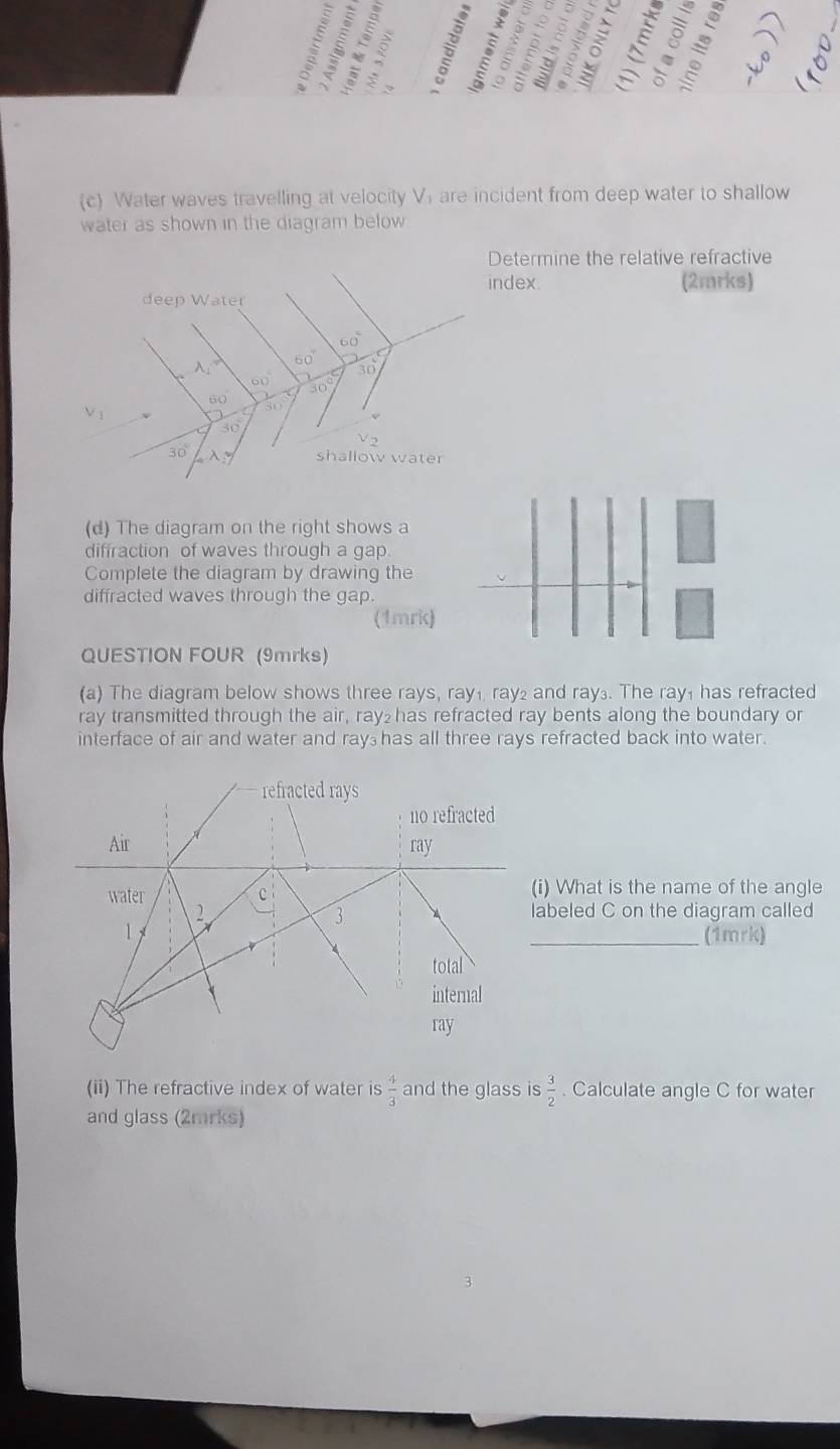 < 
。 
(c) Water waves travelling at velocity  Vi are incident from deep water to shallow 
water as shown in the diagram below 
Determine the relative refractive 
index. (2mrks) 
deep Water
60°
60°
A_1
30
60° 30°
60
V_1
s
30
V 2
30° lambda y shallow water 
(d) The diagram on the right shows a 
diffraction of waves through a gap. 
Complete the diagram by drawing the 
diffracted waves through the gap. 
(1mrk) 
QUESTION FOUR (9mrks) 
(a) The diagram below shows three rays, ray₁ ray₂ and ray₃. The ray₁ has refracted 
ray transmitted through the air, ray₂ has refracted ray bents along the boundary or 
interface of air and water and ray₃ has all three rays refracted back into water. 
refracted rays 
no refracted 
Air ray 
water c (i) What is the name of the angle 
2 labeled C on the diagram called 
3 
1 _(1mrk) 
total 
internal 
ray 
(ii) The refractive index of water is  4/3  and the glass is  3/2 . Calculate angle C for water 
and glass (2mrks)