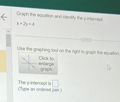 Graph the equation and identify the y-intercept.
x+2y=4
Use the graphing tool on the right to graph the equation. 
Click to 
enlarge 
graph 
The y-intercept is □ . 
(Type an ordered pair.)