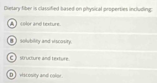 Dietary fiber is classified based on physical properties including:
A color and texture.
B solubility and viscosity.
C structure and texture.
D viscosity and color.