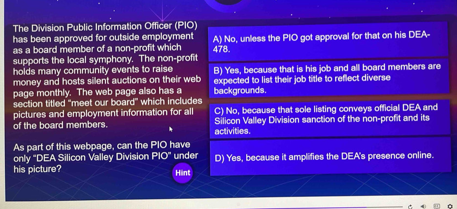 The Division Public Information Officer (PIO)
has been approved for outside employment A) No, unless the PIO got approval for that on his DEA-
as a board member of a non-profit which 478.
supports the local symphony. The non-profit
holds many community events to raise B) Yes, because that is his job and all board members are
money and hosts silent auctions on their web expected to list their job title to reflect diverse
page monthly. The web page also has a backgrounds.
section titled “meet our board” which includes
pictures and employment information for all C) No, because that sole listing conveys official DEA and
of the board members. Silicon Valley Division sanction of the non-profit and its
activities.
As part of this webpage, can the PIO have
only “DEA Silicon Valley Division PIO” under D) Yes, because it amplifies the DEA's presence online.
his picture? Hint