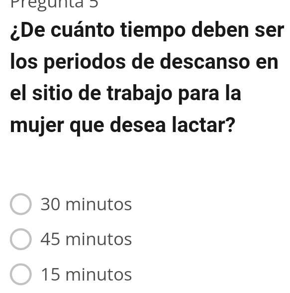 Pregunta 5
¿De cuánto tiempo deben ser
los periodos de descanso en
el sitio de trabajo para la
mujer que desea lactar?
30 minutos
45 minutos
15 minutos