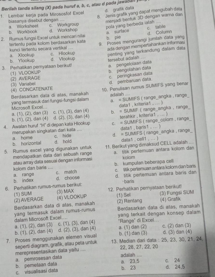 Berilah tanda silang (X) pada huruf a, b, c, atau d pada jawaball yu
d. grafik data
8. Jenis grafik yang dapat mengubah data
1. Lembar kerja pada Mirososfof Excel
biasanya disebut dengan ....
menjadi bentuk 3D dengan warna dan
a. Worksheet c. Workgroup
pola yang berbeda ialah ....
b. Workbook d. Workshop
a. surface c. table
2. Rumus fungsi Excel untuk mencari nilai
tertentu pada kolom berdasarkan kata b. pie d. Column
9. Proses mengurangi jumlah data yang
kunci tertentu secara vertikal ....
ada dengan mempertahankan informasi
a. Xlookup c. Hlookup
penting yang terkandung dalam data
b. Ylookup d. Vlookup
tersebut adalah ....
3. Perhatikan pernyataan berikut!
a. pengelolaan data
(1) VLOOKUP
b. pengolahan data
(2) AVERAGE
c. peringkasan data
(3) Variabel
d. pembaruan data,
(4) CONCATENATE
Berdasarkan data di atas, manakah 10. Penulisan rumus SUMIFS yang benar
adalah ....
yang termasuk dari fungsi-fungsi dalam a. = SUMIFS ( range_angka , range
data1 , kriteria1
Microsoft Excel... , … )
a. (1), (2), dan (3) c. (1), (3), dan (4) b. = SUMIF ( range_angka , range
b. (1), (2), dan (4) d. (2), (3), dan (4)
terahkir , kriteria1 , ... )
4. Awalan huruf “H” di depan kata Hlookup c. = SUMIFS ( range_colom , range
merupakan singkatan dari kata .... data1 , baris1 , ... )
a. home c. hide d. = SUMIFS ( range__ angka , range_
b. horizontal d. hold data1 , cell1 , ... )
5. Rumus excel yang digunakan untuk 11. Berikut yang dimaksud CELL adalah ...
mendapatkan data dari sebuah range a. titik pertemuan antara kolom dan
atau array data sesuai dengan informasi kolom
kolom dan baris .... b. kumpulan beberapa cell
a. range c. match c. titik pertemuan antara kolom dan baris
b. index d. choose d. titik pertemuan antara baris dan
6. Perhatikan rumus-rumus berikut: *baris
(1) SUM (3) MAX 12. Perhatikan pernyataan berikut!
(2)AVERAGE (4) VLOOKUP (1) Sel (3) Fungsi SUM
Berdasarkan data di atas, manakah (2) Rentang (4) Grafik
yang termasuk dalam rumus-rumus Berdasarkan data di atas, manakah
dalam Microsoft Excel... yang terkait dengan konsep dalam .
a. (1), (2), dan (3) c. (1), (3), dan (4) “Range” di Excel…
b. (1), (2), dan (4) d. (2), (3), dan (4) a. (1) dan (2) c. (2) dan (3)
7. Proses menggunakan elemen visual b. (1) dan (3) d. (3) dan (4)
seperti diagram, grafik, atau peta untuk 13. Median dari data : 25, 23, 30, 21, 24.
merepresentasikan data yaitu .... 22, 28, 27, 22, 20
a. pemrosesan data
adalah ....
b. pemetaan data a. 23,5 c. 24
c. visualisasi data b. 23 d. 24,5