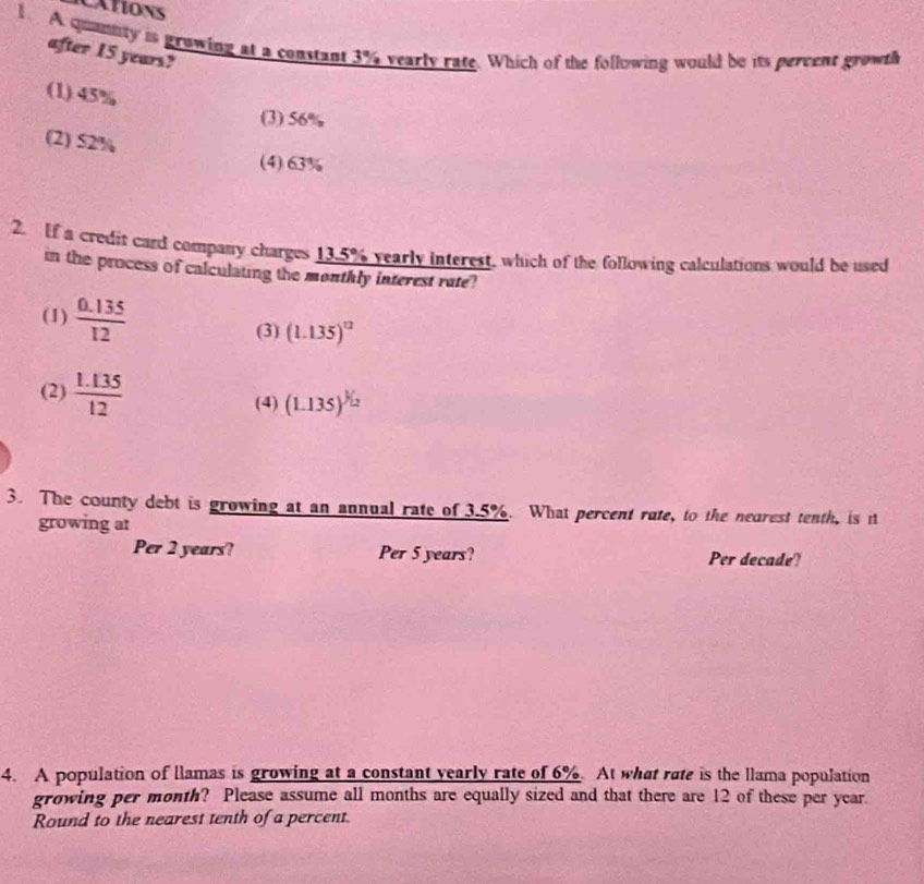 CATIONS
1. A quannity is growing at a constant 3% vearly rate. Which of the following would be its pereent growth
after 15 years?
(1) 45%
(3) 56%
(2) 52%
(4) 63%
2. If a credit card company charges 13.5% yearly interest, which of the following calculations would be used
in the process of calculating the monthly interest rate?
(1)  (0.135)/12  (1.135)^12
(3)
(2)  (1.135)/12 
(4) (1.135)^^3/_2
3. The county debt is growing at an annual rate of 3.5%. What percent rate, to the nearest tenth, is it
growing at
Per 2 years? Per 5 years? Per decade?
4. A population of llamas is growing at a constant yearly rate of 6%. At what rate is the llama population
growing per month? Please assume all months are equally sized and that there are 12 of these per year.
Round to the nearest tenth of a percent.