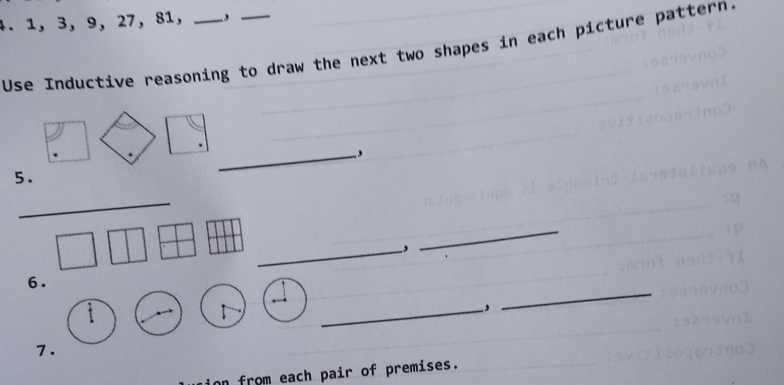 1, 3, 9, 27, 81,_ 
Use Inductive reasoning to draw the next two shapes in each picture pattern. 
_, 
5. 
_ 
_−, 
_ 
6. 
_, 
_ 
7. 
n from each pair of premises.