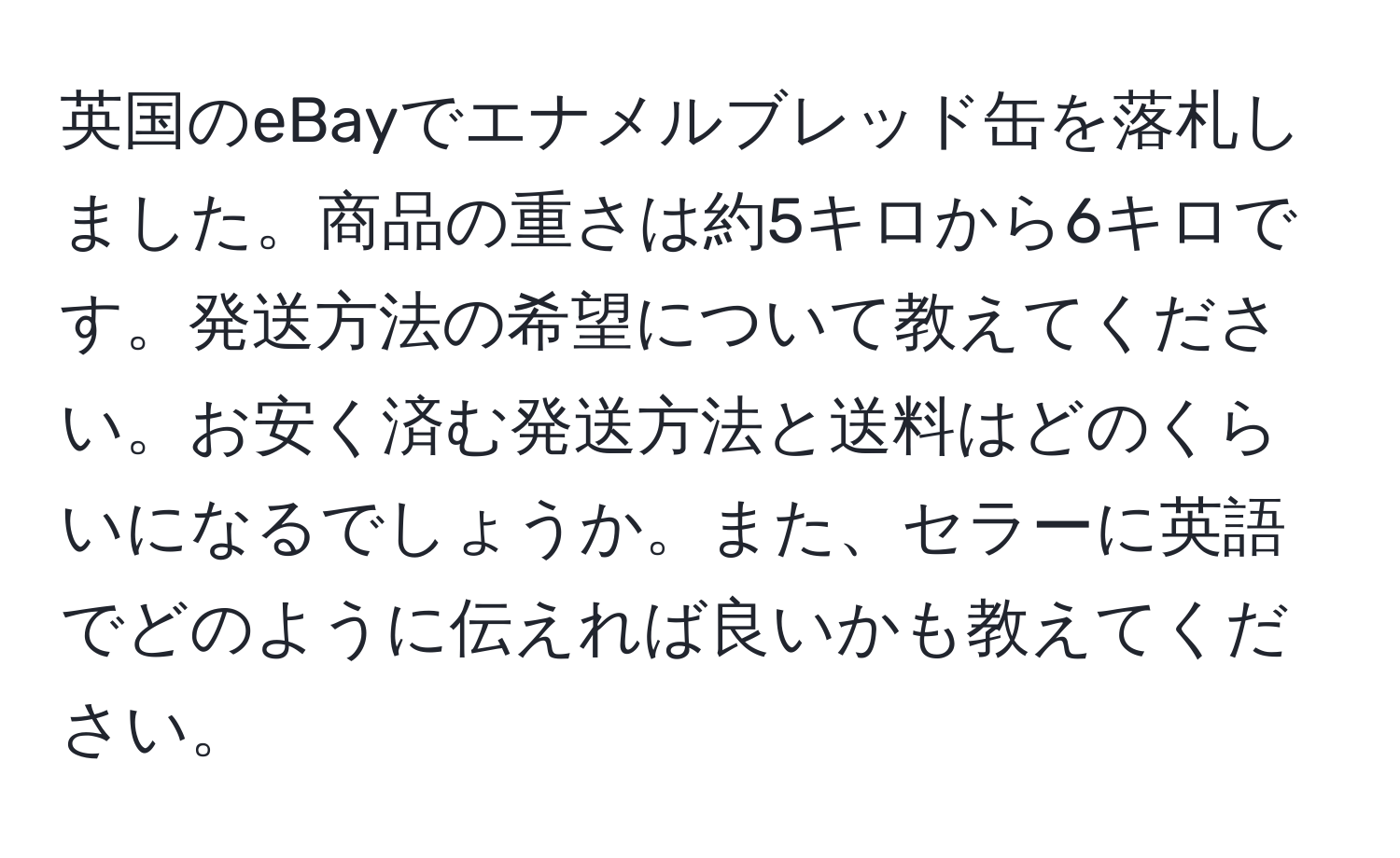 英国のeBayでエナメルブレッド缶を落札しました。商品の重さは約5キロから6キロです。発送方法の希望について教えてください。お安く済む発送方法と送料はどのくらいになるでしょうか。また、セラーに英語でどのように伝えれば良いかも教えてください。