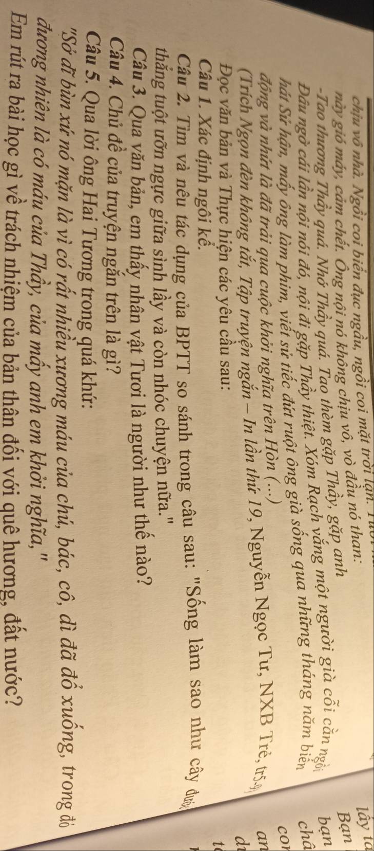 chịu vô nhà. Ngồi coi biển đục ngầu, ngồi coi mặt trời lạn. 1 
này gió máy, cảm chết. Ông nội nó không chịu vô, vò đầu nó than: 
lấy tà 
-Tao thương Thầy quá. Nhớ Thầy quá. Tao thèm gặp Thầy, gặp anh 
Bạn 
Đâầu ngờ cái lần nội nói đó, nội đi gặp Thầy thiệt. Xóm Rạch vắng một người già cỗi cằn ngồi bạn 
hát Sử hận, mấy ông làm phim, viết sử tiếc đứt ruột ông già sống qua những tháng năm biến châ 
cor 
động và nhứt là đã trải qua cuộc khởi nghĩa trên Hòn (...) 
(Trích Ngọn đèn không tắt, Tập truyện ngắn - In lần thứ 19, Nguyễn Ngọc Tư, NXB Trẻ, tr5ỹ an 
d 
Đọc văn bản và Thực hiện các yêu cầu sau: 
t 
Câu 1. Xác định ngôi kể. 
Câu 2. Tìm và nêu tác dụng của BPTT so sánh trong câu sau: "Sống làm sao như cây đượ 
thắng tuột ưỡn ngực giữa sình lầy và còn nhóc chuyện nữa." 
Câu 3. Qua văn bản, em thấy nhân vật Tươi là người như thể nào? 
Câu 4. Chủ đề của truyện ngắn trên là gì? 
Câu 5. Qua lời ông Hai Tương trong quá khứ: 
"Sở đĩ bùn xứ nó mặn là vì có rất nhiều xương máu của chú, bác, cô, dì đã đổ xuống, trong đỏ 
đương nhiên là có máu của Thầy, của mấy anh em khởi nghĩa,'' 
Em rút ra bài học gì về trách nhiệm của bản thân đối với quê hương, đất nước?