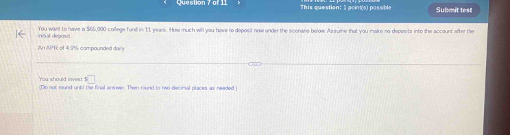 This question: 1 point(s) possible Submit test 
You want to have a $65,000 college fund in 11 years. How much will you have to deposit now under the scenario below. Assume that you make no deposits into the account after the 
initial deposit 
An APR of 4.9% compounded daily 
You should invest $□
(Do not round until the final answer. Then round to two decimal places as needed.)