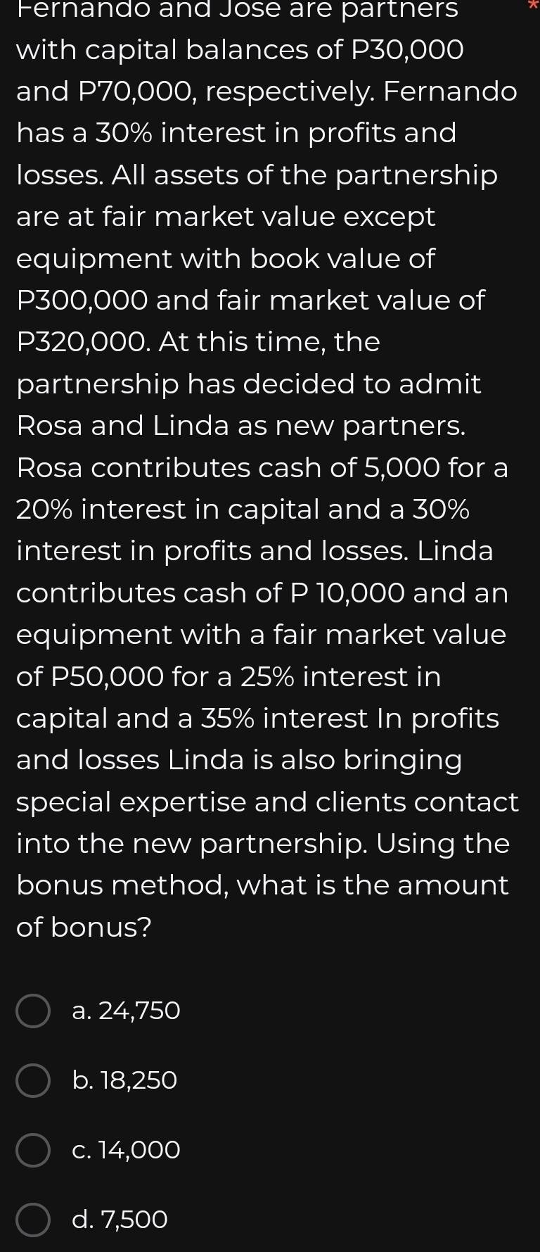 Fernando and Jose are partners
with capital balances of P30,000
and P70,000, respectively. Fernando
has a 30% interest in profits and
losses. All assets of the partnership
are at fair market value except
equipment with book value of
P300,000 and fair market value of
P320,000. At this time, the
partnership has decided to admit
Rosa and Linda as new partners.
Rosa contributes cash of 5,000 for a
20% interest in capital and a 30%
interest in profits and losses. Linda
contributes cash of P 10,000 and an
equipment with a fair market value
of P50,000 for a 25% interest in
capital and a 35% interest In profits
and losses Linda is also bringing
special expertise and clients contact
into the new partnership. Using the
bonus method, what is the amount
of bonus?
a. 24,750
b. 18,250
c. 14,000
d. 7,500