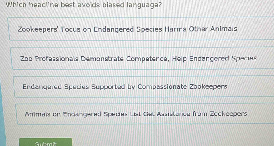 Which headline best avoids biased language?
Zookeepers' Focus on Endangered Species Harms Other Animals
Zoo Professionals Demonstrate Competence, Help Endangered Species
Endangered Species Supported by Compassionate Zookeepers
Animals on Endangered Species List Get Assistance from Zookeepers
Submit