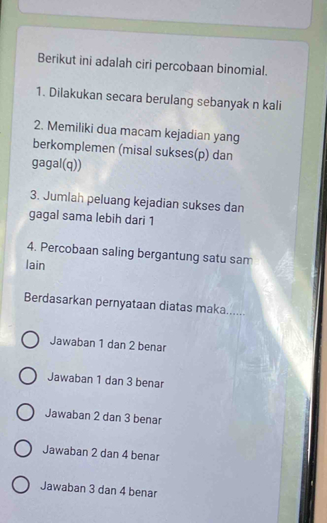 Berikut ini adalah ciri percobaan binomial.
1. Dilakukan secara berulang sebanyak n kali
2. Memiliki dua macam kejadian yang
berkomplemen (misal sukses(p) dan
gagal(q))
3. Jumlah peluang kejadian sukses dan
gagal sama lebih dari 1
4. Percobaan saling bergantung satu sam
lain
Berdasarkan pernyataan diatas maka......
Jawaban 1 dan 2 benar
Jawaban 1 dan 3 benar
Jawaban 2 dan 3 benar
Jawaban 2 dan 4 benar
Jawaban 3 dan 4 benar