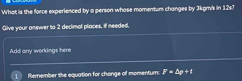 What is the force experienced by a person whose momentum changes by 3kgm/s in 12s
Give your answer to 2 decimal places, if needed. 
Add any workings here 
1 Remember the equation for change of momentum: F=△ p/ t