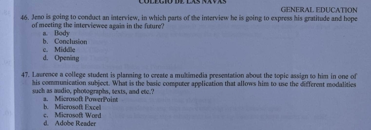 GENERAL EDUCATION
46. Jeno is going to conduct an interview, in which parts of the interview he is going to express his gratitude and hope
of meeting the interviewee again in the future?
a. Body
b. Conclusion
c. Middle
d. Opening
47. Laurence a college student is planning to create a multimedia presentation about the topic assign to him in one of
his communication subject. What is the basic computer application that allows him to use the different modalities
such as audio, photographs, texts, and etc.?
a. Microsoft PowerPoint
b. Microsoft Excel
c. Microsoft Word
d. Adobe Reader