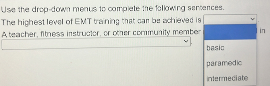 Use the drop-down menus to complete the following sentences.
The highest level of EMT training that can be achieved is
A teacher, fitness instructor, or other community member
in
basic
paramedic
intermediate