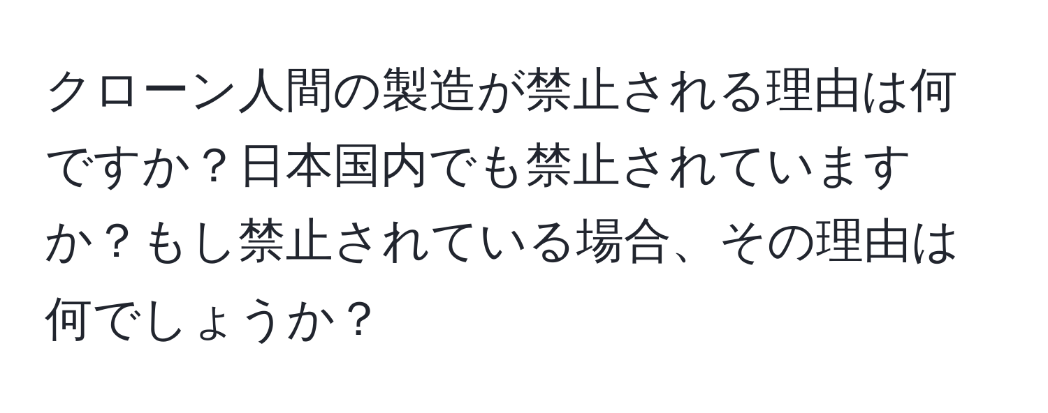 クローン人間の製造が禁止される理由は何ですか？日本国内でも禁止されていますか？もし禁止されている場合、その理由は何でしょうか？