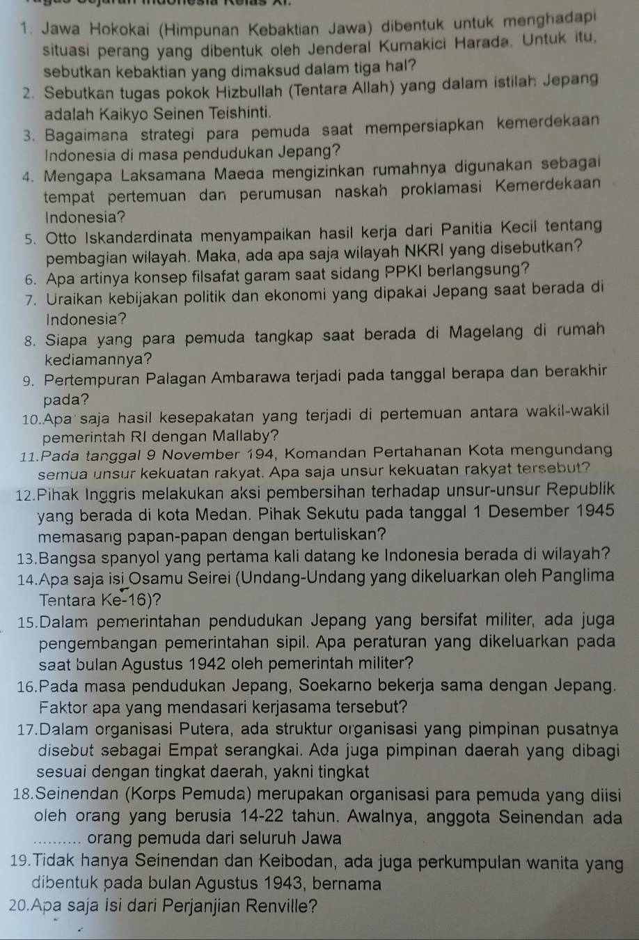 Jawa Hokokai (Himpunan Kebaktian Jawa) dibentuk untuk menghadapi
situasi perang yang dibentuk oleh Jenderal Kumakici Harada. Untuk itu,
sebutkan kebaktian yang dimaksud dalam tiga hal?
2. Sebutkan tugas pokok Hizbullah (Tentara Allah) yang dalam istilah Jepang
adalah Kaikyo Seinen Teishinti.
3. Bagaimana strategi para pemuda saat mempersiapkan kemerdekaan
Indonesia di masa pendudukan Jepang?
4. Mengapa Laksamana Maeda mengizinkan rumahnya digunakan sebagai
tempat pertemuan dan perumusan naskah proklamasi Kemerdekaan
Indonesia?
5. Otto Iskandardinata menyampaikan hasil kerja dari Panitia Kecil tentang
pembagian wilayah. Maka, ada apa saja wilayah NKRI yang disebutkan?
6. Apa artinya konsep filsafat garam saat sidang PPKI berlangsung?
7. Uraikan kebijakan politik dan ekonomi yang dipakai Jepang saat berada di
Indonesia?
8. Siapa yang para pemuda tangkap saat berada di Magelang di rumah
kediamannya?
9. Pertempuran Palagan Ambarawa terjadi pada tanggal berapa dan berakhir
pada?
10..Apa saja hasil kesepakatan yang terjadi di pertemuan antara wakil-wakil
pemerintah RI dengan Mallaby?
11.Pada tanggal 9 November 194, Komandan Pertahanan Kota mengundang
semua unsur kekuatan rakyat. Apa saja unsur kekuatan rakyat tersebut?
12.Pihak Inggris melakukan aksi pembersihan terhadap unsur-unsur Republik
yang berada di kota Medan. Pihak Sekutu pada tanggal 1 Desember 1945
memasang papan-papan dengan bertuliskan?
13.Bangsa spanyol yang pertama kali datang ke Indonesia berada di wilayah?
14.Apa saja isi Osamu Seirei (Undang-Undang yang dikeluarkan oleh Panglima
Tentara Ke-16)?
15.Dalam pemerintahan pendudukan Jepang yang bersifat militer, ada juga
pengembangan pemerintahan sipil. Apa peraturan yang dikeluarkan pada
saat bulan Agustus 1942 oleh pemerintah militer?
16.Pada masa pendudukan Jepang, Soekarno bekerja sama dengan Jepang.
Faktor apa yang mendasari kerjasama tersebut?
17.Dalam organisasi Putera, ada struktur organisasi yang pimpinan pusatnya
disebut sebagai Empat serangkai. Ada juga pimpinan daerah yang dibagi
sesuai dengan tingkat daerah, yakni tingkat
18.Seinendan (Korps Pemuda) merupakan organisasi para pemuda yang diisi
oleh orang yang berusia 14-22 tahun. Awalnya, anggota Seinendan ada
_orang pemuda dari seluruh Jawa
19.Tidak hanya Seinendan dan Keibodan, ada juga perkumpulan wanita yang
dibentuk pada bulan Agustus 1943, bernama
20.Apa saja isi dari Perjanjian Renville?