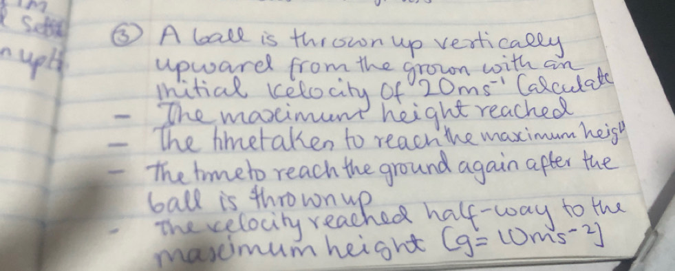 Sets ⑤ A bate is thrown up vertically 
upl upwardl from the grown with an 
mitial kelocity of 20ms^(-1) Calculate 
- The maxeimunt height reached 
The hmetaken to reach the maximum heish 
The trmeto reach the ground again after the 
ball is thrown up 
The celocity reached half-way to the 
maseimum height (g=10ms^(-2))