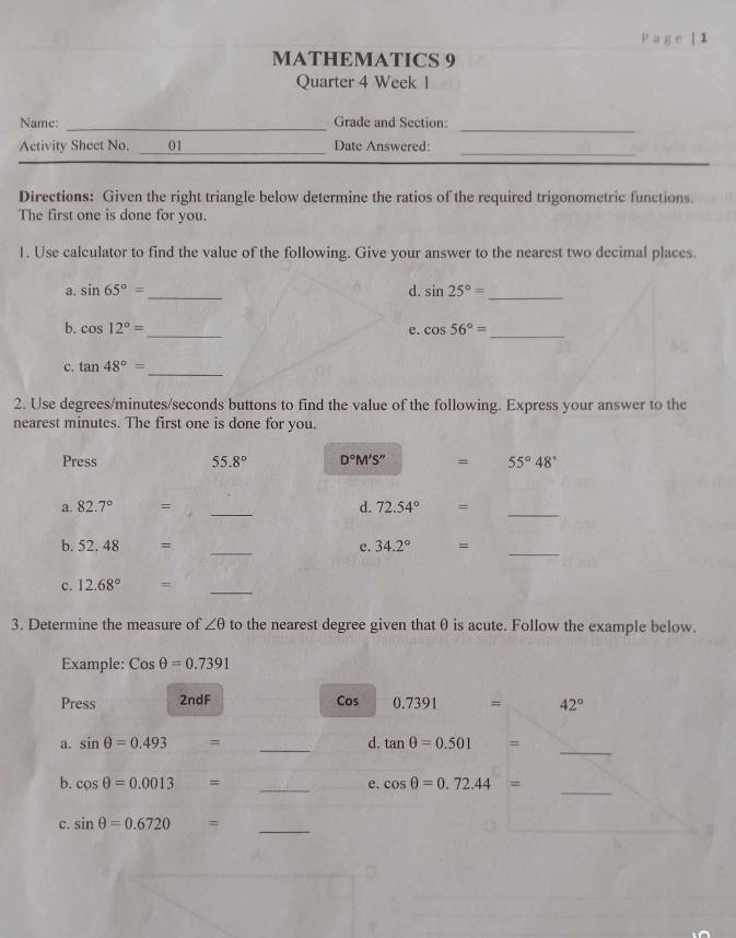 Page | 1 
MATHEMATICS 9 
Quarter 4 Week 1 
_ 
_ 
Name: Grade and Section: 
_ 
Activity Sheet No. _01_ Date Answered: 
Directions: Given the right triangle below determine the ratios of the required trigonometric functions. 
The first one is done for you. 
1. Use calculator to find the value of the following. Give your answer to the nearest two decimal places. 
a. sin 65°= _ d. sin 25°=
_ 
b. cos 12°= _ e. cos 56°= _ 
_ 
c. tan 48°=
2. Use degrees/ minutes / seconds buttons to find the value of the following. Express your answer to the 
nearest minutes. The first one is done for you. 
Press 55.8° D°M'S'' = 55°48'
a. 82.7° = _  d. 72.54° =_ 
b. 52.48 = _  e. 34.2° =
_ 
c. 12.68° =_ 
3. Determine the measure of ∠ θ to the nearest degree given thatθ is acute. Follow the example below. 
Example: Cosθ =0.7391
Press 2ndF Cos 0.7391 = 42°
_ 
_ 
a. sin θ =0.493 = d. tan θ =0.501 =
b. cos θ =0.0013 □ = _  e. cos θ =0.72.44= _ 
c. sin θ =0.6720 = _