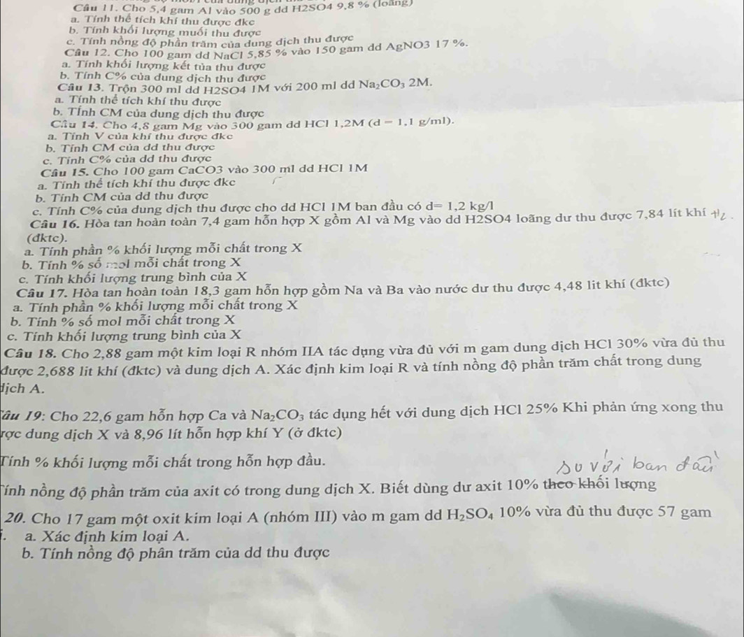 Cầu 11. Cho 5,4 gam Al vào 500 g dd H2SO4 9,8 % (loàng)
a. Tính thể tích khí thu được đkc
b. Tính khối lượng muối thu được
c. Tính nồng độ phần trầm của dung dịch thu được
Cầu 12. Cho 100 gam dd NaCl 5.85 % vào 150 gam dd AgNO3 17 %.
a. Tính khổi lượng kết tủa thu được
b. Tính C% của dung dịch thu được
Cầu 13. Trộn 300 ml dd H2SO4 1M với 200 ml dd Na_2CO_3 2M.
a. Tính thể tích khí thu được
b. TÍnh CM của dung dịch thu được
Cầu 14. Cho 4,8 gam Mg vào 300 gam dd HCl 1, 1,2M(d=1,1g/ml).
a. Tính V của khí thu được đkc
b. Tính CM của dơ thu được
c. Tỉnh C% của dd thu được
Cầu 15. Cho 100 gam CaCO3 vào 300 ml dd HCl 1M
a. Tính thể tích khí thu được đkc
b. Tính CM của dđ thu được
c. Tính C% của dung dịch thu được cho dd HCl 1M ban đầu có d=1,2kg/l
Câu 16. Hòa tan hoàn toàn 7,4 gam hỗn hợp X gồm Al và Mg vào dd H2SO4 loãng dư thu được 7,84 lít khí † .
(dktc).
a. Tính phần % khối lượng mỗi chất trong X
b. Tính % số mɔl mỗi chất trong X
c. Tính khối lượng trung bình của X
Câu 17. Hòa tan hoàn toàn 18,3 gam hỗn hợp gồm Na và Ba vào nước dư thu được 4,48 lit khí (đktc)
a. Tính phần % khối lượng mỗi chất trong X
b. Tính % số mol mỗi chất trong X
c. Tính khối lượng trung bình của X
Câu 18. Cho 2,88 gam một kim loại R nhóm IIA tác dụng vừa đủ với m gam dung dịch HCl 30% vừa đủ thu
được 2,688 lit khí (đktc) và dung dịch A. Xác định kim loại R và tính nồng độ phần trăm chất trong dung
dịch A.
Tâu 19: Cho 22,6 gam hỗn hợp Ca và Na_2CO_3 tác dụng hết với dung dịch HCl 25% Khi phản ứng xong thu
ược dung dịch X và 8,96 lít hỗn hợp khí Y (ở đktc)
Tính % khối lượng mỗi chất trong hỗn hợp đầu.
Tính nồng độ phần trăm của axit có trong dung dịch X. Biết dùng dư axit 10% theo khối lượng
20. Cho 17 gam một oxit kim loại A (nhóm III) vào m gam dd H_2SO_4 10% vừa đủ thu được 57 gam
. a. Xác định kim loại A.
b. Tính nồng độ phân trăm của dd thu được