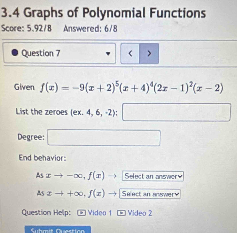 3.4 Graphs of Polynomial Functions 
Score: 5.92/8 Answered: 6/8 
Question 7 < > 
Given f(x)=-9(x+2)^5(x+4)^4(2x-1)^2(x-2)
List the zeroes (ex.4,6,-2):□
Degree: □ 
End behavior: 
As xto -∈fty , f(x) , Select an answer 
As xto +∈fty , f(x) Select an answer 
Question Help: Video 1 - Video 2 
Submit Question