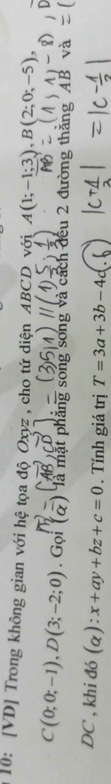 10: [VD] Trong không gian với hệ tọa độ Oxyz , cho tứ diện ABCD với A(1;-1;3), B(2;0;-5),
C(0;0;-1), D(3;-2;0). Goi(overline alpha ) là mặt phăng song song và cách đều 2 đường thăng "AB
DC , khi đó (alpha ):x+ay+bz+c=0. Tính giá trị T=3a+3b-4