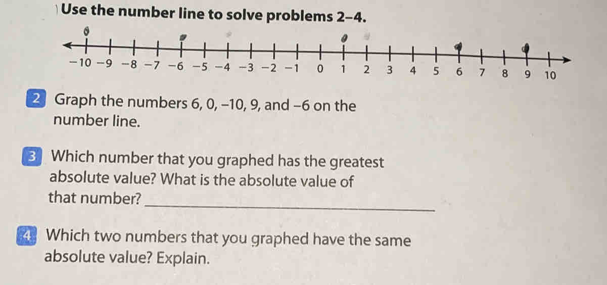 Use the number line to solve problems 2-4
2 Graph the numbers 6, 0, -10, 9, and -6 on the
number line.
3 Which number that you graphed has the greatest
absolute value? What is the absolute value of
that number?
_
Which two numbers that you graphed have the same
absolute value? Explain.