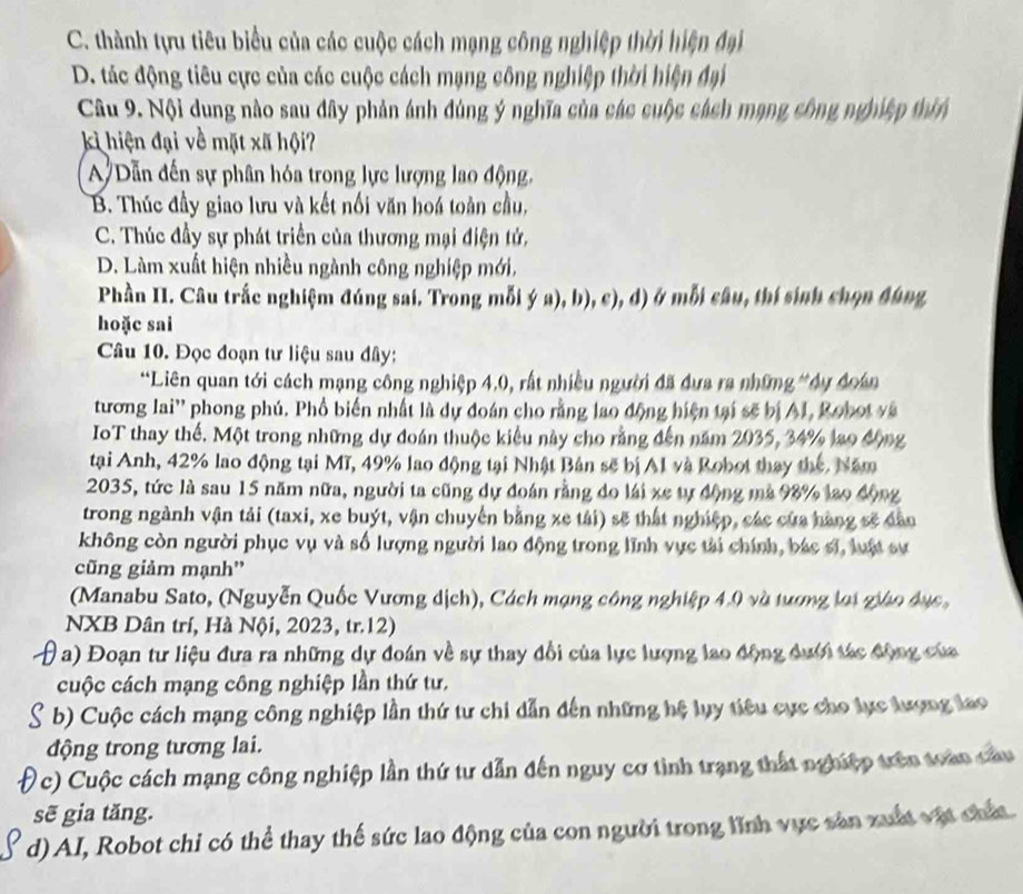 C. thành tựu tiêu biểu của các cuộc cách mạng công nghiệp thời hiện đại
D. tác động tiêu cực của các cuộc cách mạng công nghiệp thời hiện đại
Câu 9. Nội dung nào sau đây phản ánh đúng ý nghĩa của các cuộc cách mạng công nghiệp thin
kì hiện đại về mặt xã hội?
A Dẫn đến sự phân hóa trong lực lượng lao động,
B. Thúc đầy giao lưu và kết nối văn hoá toàn cầu,
C. Thúc đầy sự phát triển của thương mại điện tử,
D. Làm xuất hiện nhiều ngành công nghiệp mới,
Phần II. Câu trắc nghiệm đúng sai. Trong mỗi ý a), b), c), d) ở mỗi câu, thí sinh chọn đúng
hoặc sai
Câu 10. Đọc đoạn tư liệu sau đây:
*Liên quan tới cách mạng công nghiệp 4.0, rất nhiều người đã đựa ra những *dy đoán
tương lai'' phong phú. Phổ biến nhất là dự đoán cho rằng lao động hiện tại sẽ bị AI, Robot và
IoT thay thế. Một trong những dự đoán thuộc kiểu này cho rằng đến năm 2035, 34% lao động
tại Anh, 42% lao động tại Mĩ, 49% lao động tại Nhật Bản sẽ bị Al và Robot thay thế. Năm
2035, tức là sau 15 năm nữa, người ta cũng dự đoán rằng do lái xe tự động mà 98% lao động
trong ngành vận tải (taxi, xe buýt, vận chuyến bằng xe tái) sẽ thất nghiệp, các của hàng sẽ dân
không còn người phục vụ và số lượng người lao động trong lĩnh vực tài chính, bác sĩ, luật sự
cũng giảm mạnh''
(Manabu Sato, (Nguyễn Quốc Vương dịch), Cách mạng công nghiệp 4.0 và tương lợi giáo đục ,
NXB Dân trí, Hà Nội, 2023, tr.12)
( a) Đoạn tư liệu đưa ra những dự đoán về sự thay đổi của lực lượng lao động dưới tác động của
cuộc cách mạng công nghiệp lần thứ tư.
b) Cuộc cách mạng công nghiệp lần thứ tư chi dẫn đến những hệ lụy tiêu cực cho lực lượng lao
động trong tương lai.
c) Cuộc cách mạng công nghiệp lần thứ tư dẫn đến nguy cơ tình trạng thất nghiệp trên toàn cau
sẽ gia tăng.
d) AI, Robot chỉ có thể thay thế sức lao động của con người trong lĩnh vực sản xuất vật chất.