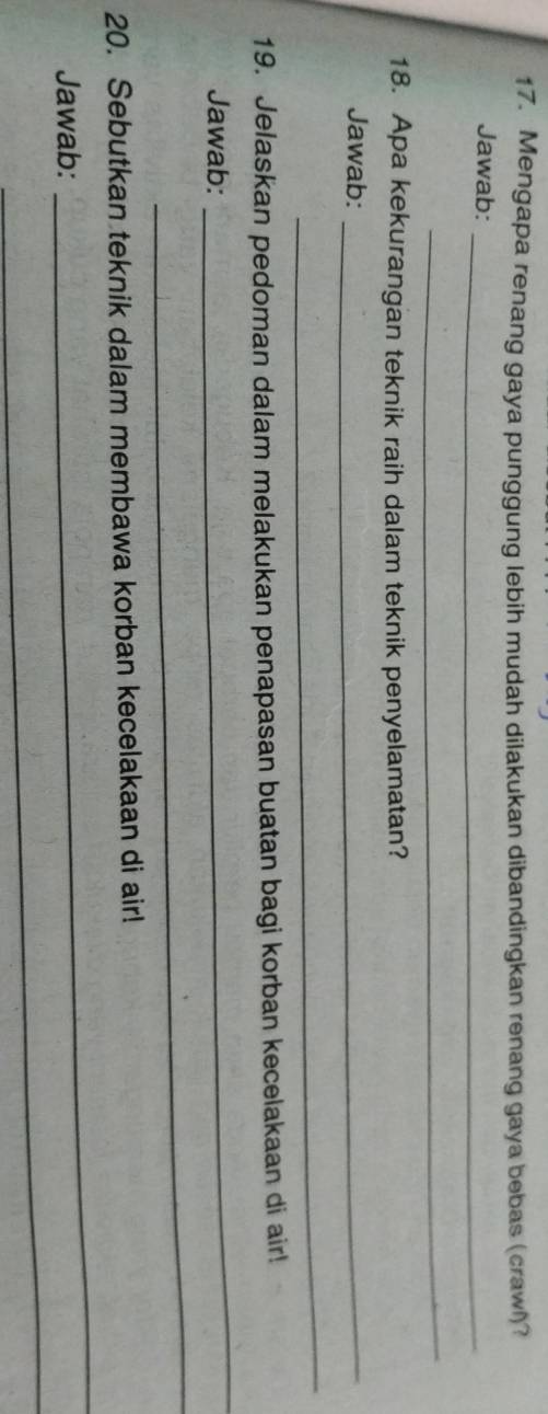 Mengapa renang gaya punggung lebih mudah dilakukan dibandingkan renang gaya bebas (crawl)? 
Jawab:_ 
_ 
18. Apa kekurangan teknik raih dalam teknik penyelamatan? 
Jawab:_ 
_ 
19. Jelaskan pedoman dalam melakukan penapasan buatan bagi korban kecelakaan di air! 
Jawab: 
_ 
_ 
_ 
20. Sebutkan teknik dalam membawa korban kecelakaan di air! 
_ 
Jawab: