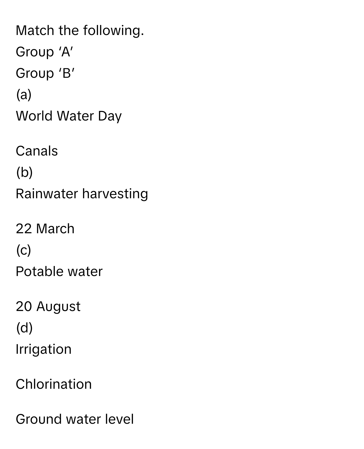 Match the following.

Group ‘A’
 

Group ‘B’
 

(a)
 

World Water Day
 

1.
 

Canals
 

(b)
 

Rainwater harvesting
 

2.
 

22 March
 

(c)
 

Potable water
 

3.
 

20 August
 

(d)
 

Irrigation
 

4.
 

Chlorination
 

 
 

 
 

5.
 

Ground water level