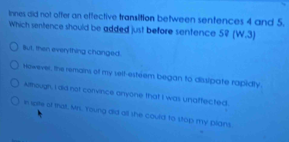 Innes did not offer an effective transition between sentences 4 and 5.
Which sentence should be added just before sentence 59 (W.3)
But, then everything changed.
However, the remains of my self-esteem began to dissipate rapidly.
Although, I did not convince anyone that I was unaffected.
in spite of that, Mrs. Young did all she could to stop my plans