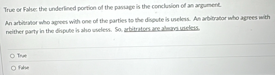 True or False: the underlined portion of the passage is the conclusion of an argument.
An arbitrator who agrees with one of the parties to the dispute is useless. An arbitrator who agrees with
neither party in the dispute is also useless. So, arbitrators are always useless.
True
False