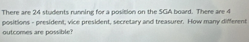 There are 24 students running for a position on the SGA board. There are 4
positions - president, vice president, secretary and treasurer. How many different 
outcomes are possible?