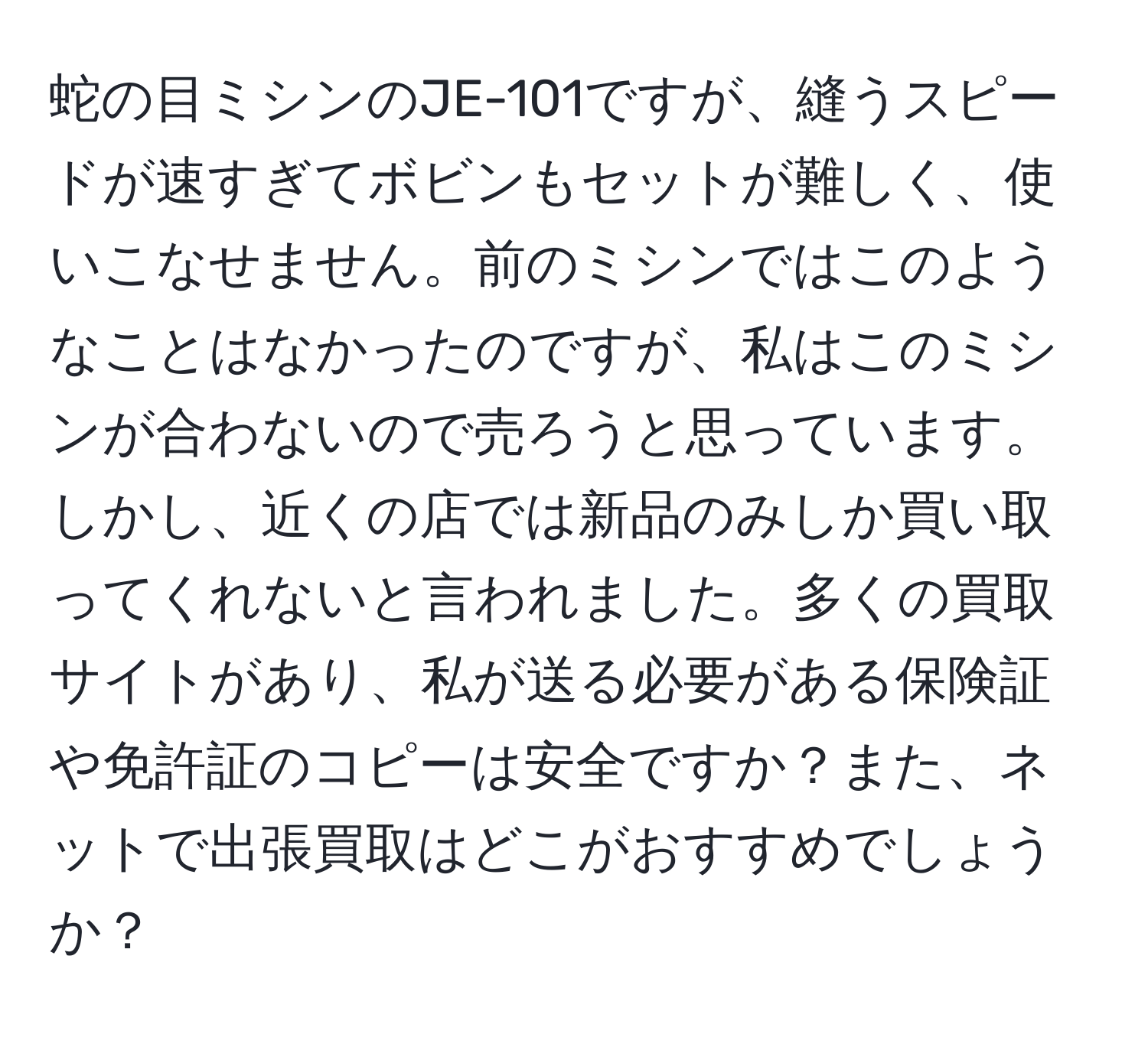 蛇の目ミシンのJE-101ですが、縫うスピードが速すぎてボビンもセットが難しく、使いこなせません。前のミシンではこのようなことはなかったのですが、私はこのミシンが合わないので売ろうと思っています。しかし、近くの店では新品のみしか買い取ってくれないと言われました。多くの買取サイトがあり、私が送る必要がある保険証や免許証のコピーは安全ですか？また、ネットで出張買取はどこがおすすめでしょうか？