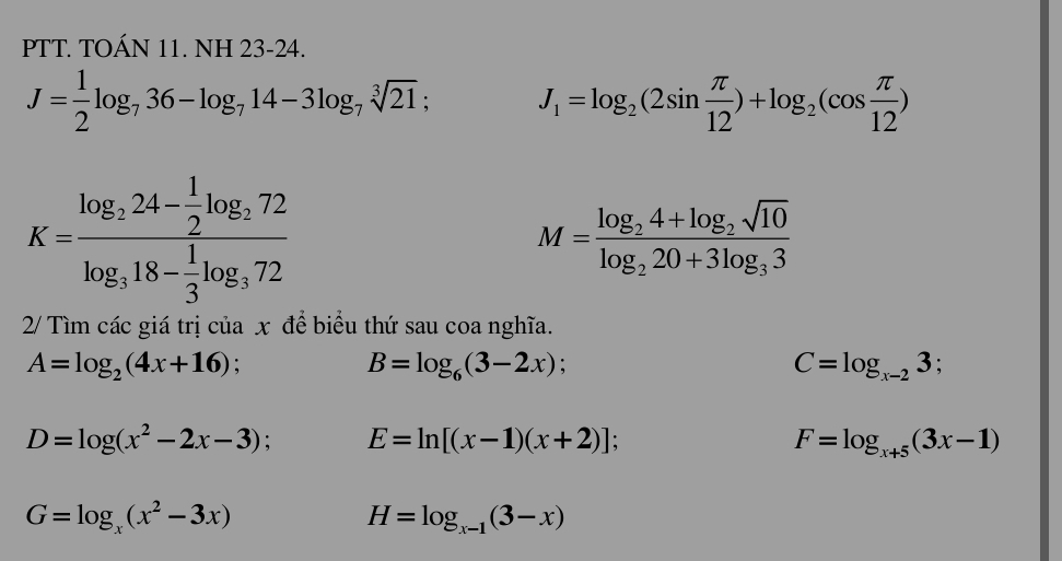 PTT. TOÁN 11. NH 23-24.
J= 1/2 log _736-log _714-3log _7sqrt[3](21); J_1=log _2(2sin  π /12 )+log _2(cos  π /12 )
K=frac log _224- 1/2 log _272log _318- 1/3 log _372
M=frac log _24+log _2sqrt(10)log _220+3log _33
2/ Tìm các giá trị của x để biểu thứ sau coa nghĩa.
A=log _2(4x+16) :
B=log _6(3-2x)
C=log _x-23
D=log (x^2-2x-3) E=ln [(x-1)(x+2)];
F=log _x+5(3x-1)
G=log _x(x^2-3x)
H=log _x-1(3-x)