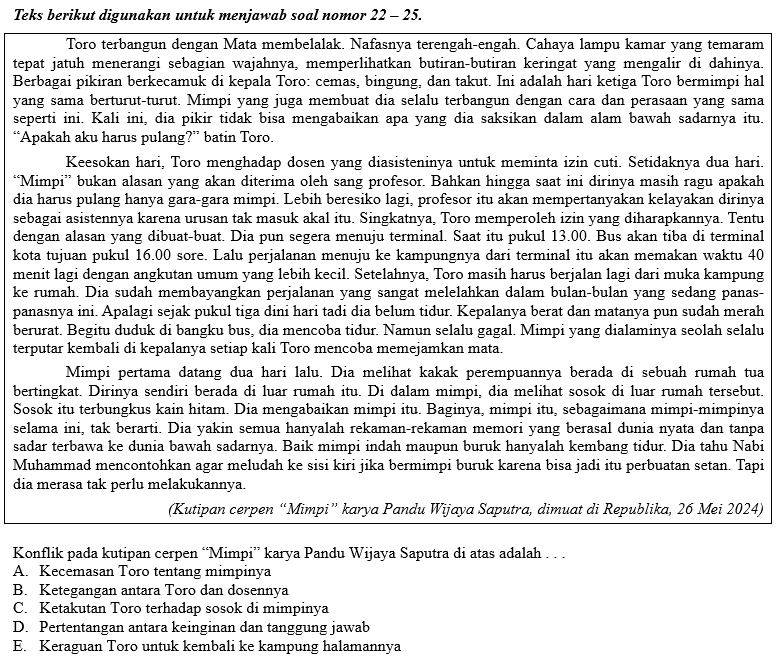 Teks berikut digunakan untuk menjawab soal nomor 22 - 25.
Toro terbangun dengan Mata membelalak. Nafasnya terengah-engah. Cahaya lampu kamar yang temaram
tepat jatuh menerangi sebagian wajahnya, memperlihatkan butiran-butiran keringat yang mengalir di dahinya.
Berbagai pikiran berkecamuk di kepala Toro: cemas, bingung, dan takut. Ini adalah hari ketiga Toro bermimpi hal
yang sama berturut-turut. Mimpi yang juga membuat dia selalu terbangun dengan cara dan perasaan yang sama
seperti ini. Kali ini, dia pikir tidak bisa mengabaikan apa yang dia saksikan dalam alam bawah sadarnya itu.
“Apakah aku harus pulang?” batin Toro.
Keesokan hari, Toro menghadap dosen yang diasisteninya untuk meminta izin cuti. Setidaknya dua hari.
“Mimpi” bukan alasan yang akan diterima oleh sang profesor. Bahkan hingga saat ini dirinya masih ragu apakah
dia harus pulang hanya gara-gara mimpi. Lebih beresiko lagi, profesor itu akan mempertanyakan kelayakan dirinya
sebagai asistennya karena urusan tak masuk akal itu. Singkatnya, Toro memperoleh izin yang diharapkannya. Tentu
dengan alasan yang dibuat-buat. Dia pun segera menuju terminal. Saat itu pukul 13.00. Bus akan tiba di terminal
kota tujuan pukul 16.00 sore. Lalu perjalanan menuju ke kampungnya dari terminal itu akan memakan waktu 40
menit lagi dengan angkutan umum yang lebih kecil. Setelahnya, Toro masih harus berjalan lagi dari muka kampung
ke rumah. Dia sudah membayangkan perjalanan yang sangat melelahkan dalam bulan-bulan yang sedang panas-
panasnya ini. Apalagi sejak pukul tiga dini hari tadi dia belum tidur. Kepalanya berat dan matanya pun sudah merah
berurat. Begitu duduk di bangku bus, dia mencoba tidur. Namun selalu gagal. Mimpi yang dialaminya seolah selalu
terputar kembali di kepalanya setiap kali Toro mencoba memejamkan mata.
Mimpi pertama datang dua hari lalu. Dia melihat kakak perempuannya berada di sebuah rumah tua
bertingkat. Dirinya sendiri berada di luar rumah itu. Di dalam mimpi, dia melihat sosok di luar rumah tersebut.
Sosok itu terbungkus kain hitam. Dia mengabaikan mimpi itu. Baginya, mimpi itu, sebagaimana mimpi-mimpinya
selama ini, tak berarti. Dia yakin semua hanyalah rekaman-rekaman memori yang berasal dunia nyata dan tanpa
sadar terbawa ke dunia bawah sadarnya. Baik mimpi indah maupun buruk hanyalah kembang tidur. Dia tahu Nabi
Muhammad mencontohkan agar meludah ke sisi kiri jika bermimpi buruk karena bisa jadi itu perbuatan setan. Tapi
dia merasa tak perlu melakukannya.
(Kutipan cerpen “Mimpi” karya Pandu Wijaya Saputra, dimuat di Republika, 26 Mei 2024)
Konflik pada kutipan cerpen “Mimpi” karya Pandu Wijaya Saputra di atas adalah .   .
A. Kecemasan Toro tentang mimpinya
B. Ketegangan antara Toro dan dosennya
C. Ketakutan Toro terhadap sosok di mimpinya
D. Pertentangan antara keinginan dan tanggung jawab
E. Keraguan Toro untuk kembali ke kampung halamannya