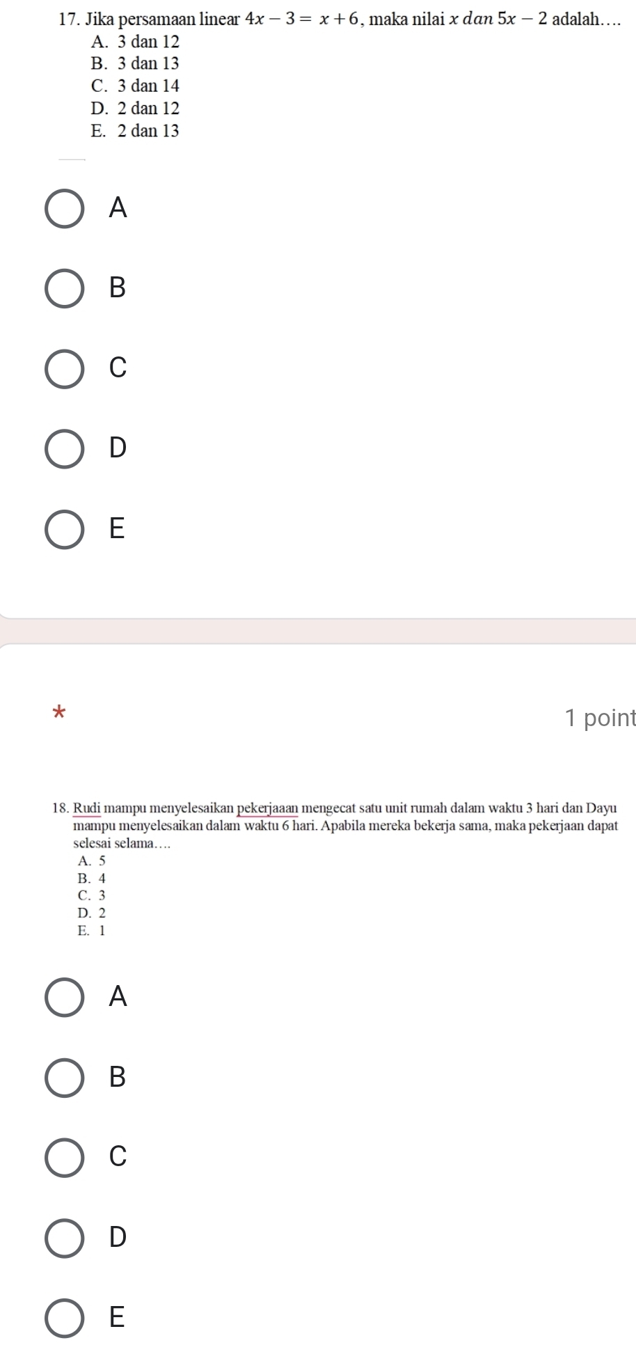 Jika persamaan linear 4x-3=x+6 , maka nilai x dan 5x-2 adalah…
A. 3 dan 12
B. 3dan13
C. 3dan1 /
D. 2 dan 12
E. 2 dan 13
A
B
C
D
E
1 point
18. Rudi mampu menyelesaikan pekerjaaan mengecat satu unit rumah dalam waktu 3 hari dan Dayu
mampu menyelesaikan dalam waktu 6 hari. Apabila mereka bekerja sama, maka pekerjaan dapat
selesai selama…
A. 5
B. 4
C. 3
D. 2
E. 1
A
B
C
D
E