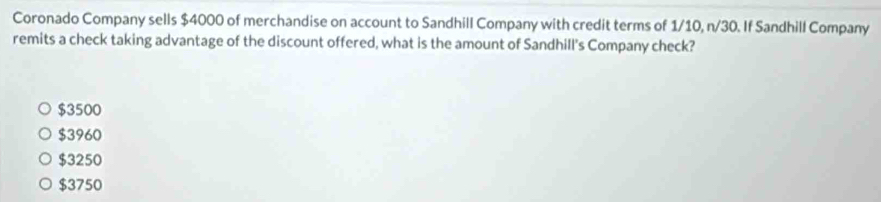 Coronado Company sells $4000 of merchandise on account to Sandhill Company with credit terms of 1/10, n/30. If Sandhill Company
remits a check taking advantage of the discount offered, what is the amount of Sandhill's Company check?
$3500
$3960
$3250
$3750