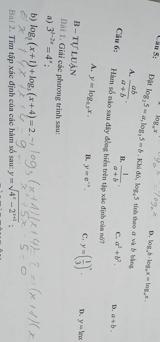 D. log _ab· log _bx=log _ax. 
Câu 5: Đặt log _25=a, log _35=b. Khi đó, log _65
A.  ab/a+b ·
tính theo a và b bằng
B.  1/a+b ·
Câu 6: C. a^2+b^2.
D. a+b. 
Hàm số nào sau đây đồng biến trên tập xác định của nó?
A. y=log _0,5x.
B. y=e^(-x).
C. y=( 1/3 )^x.
D. y=ln x
B - tự luận
Bài 1. Giải các phương trình sau:
a) 3^(1-2x)=4^x; 
b) log _3(x+1)+log _3(x+4)=2. 
Bài 2. Tìm tập xác định của các hàm số sau: y=sqrt(4^x-2^(x+1));