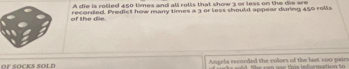 A die is rolled 450 times and all rolls that show 3 or less on the die are 
recorded. Predict how many times a 3 or less should appear during 450 rolls 
of the die. 
OF SOCKS SOLD Angela recorded the colors of the last 100 pairs 
e d S e a n e th i s infor mation to