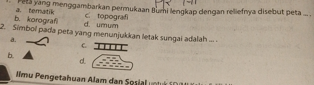 Peta yang menggambarkan permukaan Bumi lengkap dengan reliefnya disebut peta ... .
a. tematik c. topografi
b. korografi d. umum
2. Simbol pada peta yang menunjukkan letak sungai adalah ... .
a.
C.
b.
d.
Ilmu Pengetahuan Alam dan Sosial untuk SD