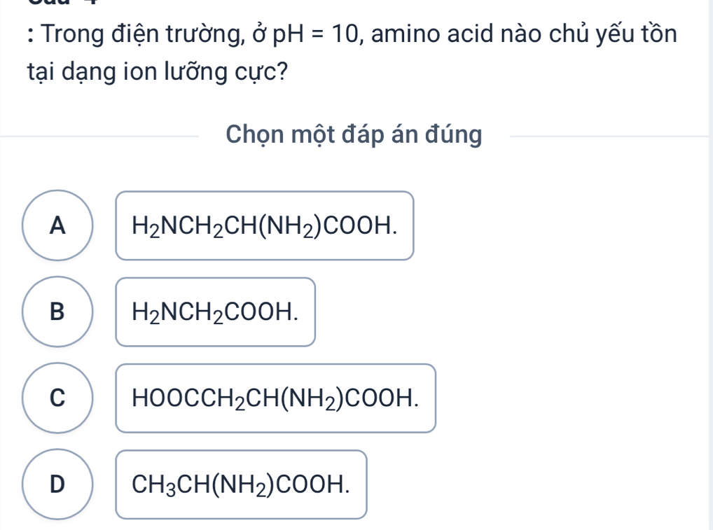 Trong điện trường, sigma pH=10 , amino acid nào chủ yếu tồn
tại dạng ion lưỡng cực?
Chọn một đáp án đúng
A H_2NCH_2CH(NH_2)COOH.
B H_2NCH_2COOH.
C HOOCCH_2CH(NH_2)COOH.
D CH_3CH(NH_2)COOH.